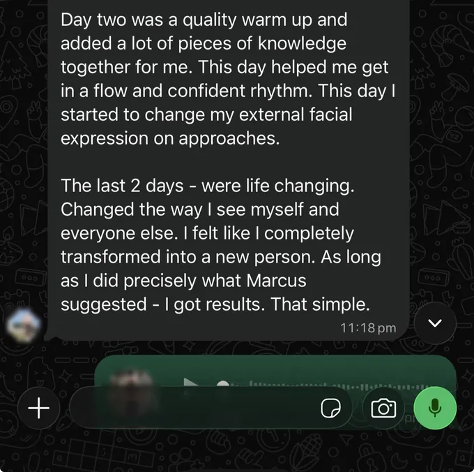 Messages between Marc and a client. Client: Day two was a quality warm up and added a lot of pieces of knowledge together for me. This day helped me get in a flow and confident rhythm. This day I started to change my external facial expression on approaches. The last 2 days - were life changing. Changed the way I see myself and everyone else. I felt like I completely transformed into a new person. As long as I did precisely what Marcus suggested - I got results. That simple.