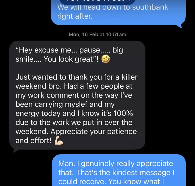 Messages between Marc and a client. Marc: We will head down to southbank right after. Client: "Hey excuse me... pause..... big smile.... You look great"! Just wanted to thank you for a killer weekend bro. Had a few people at my work comment on the way I've been carrying myslef and my energy today and I know it's 100% due to the work we put in over the weekend. Appreciate your patience and effort! Marc: Man. I genuinely really appreciate that. That's the kindest message I could receive. You know what I