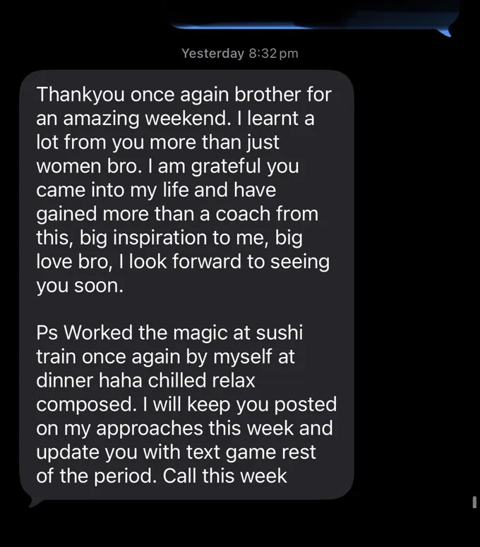 Messages between Marc and a client. Client: Thankyou once again brother for an amazing weekend. I learnt a lot from you more than just women bro. I am grateful you came into my life and have gained more than a coach from this, big inspiration to me, big love bro, I look forward to seeing you soon. Ps Worked the magic at sushi train once again by myself at dinner haha chilled relax composed. I will keep you posted on my approaches this week and update you with text game rest of the period. Call this week
