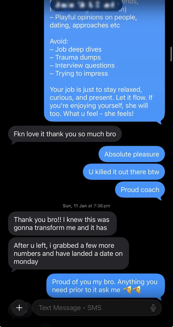 Messages between Marc and a client. Marc: - Playful opinions on people, dating, approaches etc Avoid: - Job deep dives - Trauma dumps - Interview questions - Trying to impress Your job is just to stay relaxed, curious, and present. Let it flow. If you're enjoying yourself, she will too. What u feel - she feels! Client: Fkn love it thank you so much bro Marc: Absolute pleasure U killed it out there btw Proud coach Client: Thank you bro!! I knew this was gonna transform me and it has After u left, i grabbed a few more numbers and have landed a date on monday Marc: Proud of you my bro. Anything you need prior to it ask me