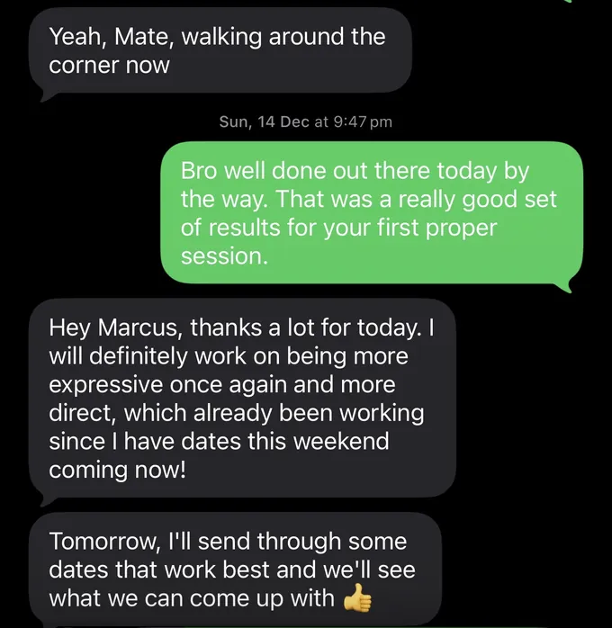 Messages between Marc and a client. Client: Yeah, Mate, walking around the corner now Marc: Bro well done out there today by the way. That was a really good set of results for your first proper session. Client: Hey Marcus, thanks a lot for today. I will definitely work on being more expressive once again and more direct, which already been working since I have dates this weekend coming now! Tomorrow, I'll send through some dates that work best and we'll see what we can come up with