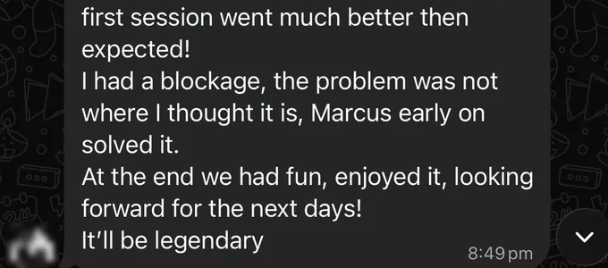 Messages between Marc and a client. Client: first session went much better then expected! I had a blockage, the problem was not where I thought it is, Marcus early on solved it. At the end we had fun, enjoyed it, looking forward for the next days! It'll be legendary
