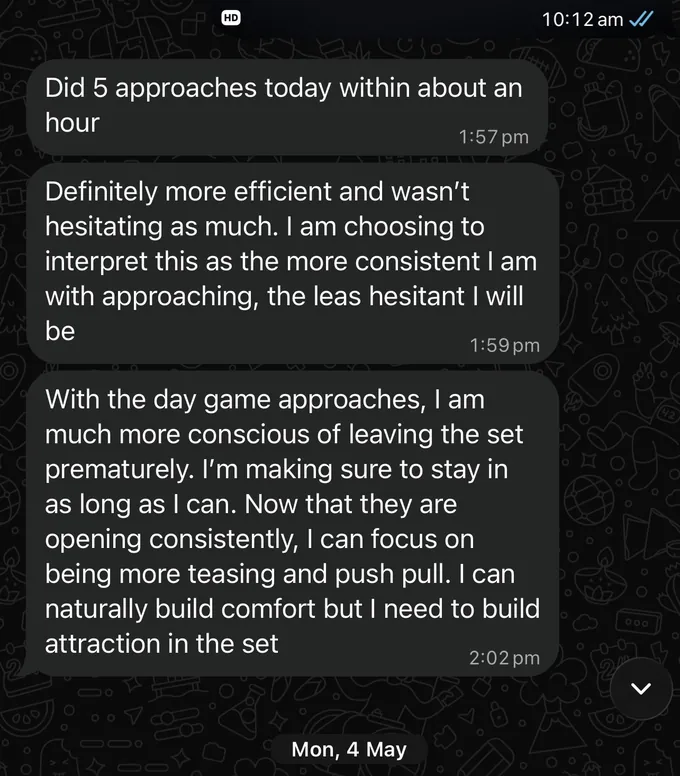 Messages between Marc and a client. Client: Did 5 approaches today within about an hour Definitely more efficient and wasn't hesitating as much. I am choosing to interpret this as the more consistent I am with approaching, the leas hesitant I will be With the day game approaches, I am much more conscious of leaving the set prematurely. I'm making sure to stay in as long as I can. Now that they are opening consistently, I can focus on being more teasing and push pull. I can naturally build comfort but I need to build attraction in the set