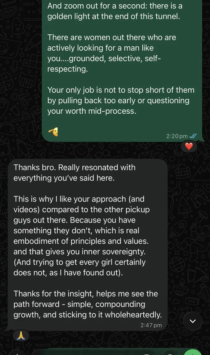 Messages between Marc and a client. Marc: And zoom out for a second: there is a golden light at the end of this tunnel. There are women out there who are actively looking for a man like you....grounded, selective, self- respecting. Your only job is not to stop short of them by pulling back too early or questioning your worth mid-process. Client: Thanks bro. Really resonated with everything you've said here. This is why I like your approach (and videos) compared to the other pickup guys out there. Because you have something they don't, which is real embodiment of principles and values. and that gives you inner sovereignty. (And trying to get every girl certainly does not, as I have found out). Thanks for the insight, helps me see the path forward - simple, compounding growth, and sticking to it wholeheartedly.