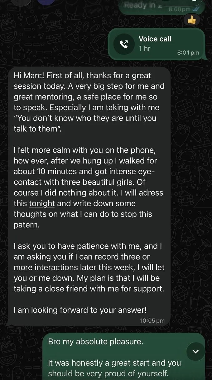 Messages between Marc and a client. Client: Hi Marc! First of all, thanks for a great session today. A very big step for me and great mentoring, a safe place for me so to speak. Especially I am taking with me "You don't know who they are until you talk to them". I felt more calm with you on the phone, how ever, after we hung up I walked for about 10 minutes and got intense eye- contact with three beautiful girls. Of course I did nothing about it. I will adress this tonight and write down some thoughts on what I can do to stop this patern. I ask you to have patience with me, and I am asking you if I can record three or more interactions later this week, I will let you or me down. My plan is that I will be taking a close friend with me for support. I am looking forward to your answer! Marc: Bro my absolute pleasure. It was honestly a great start and you should be very proud of yourself.