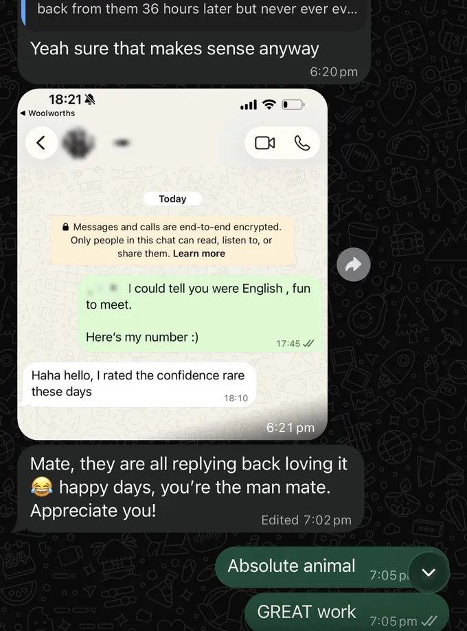 Messages between Marc and a client. Client: back from them 36 hours later but never ever ev... Yeah sure that makes sense anyway. The client sends a screenshot of his WhatsApp chat with a woman he met. He wrote: "[name].. I could tell you were English, fun to meet. Here's my number :)" She replied: "Haha hello, I rated the confidence rare these days". Client: Mate, they are all replying back loving it, happy days, you're the man mate. Appreciate you! Marc: Absolute animal. GREAT work.