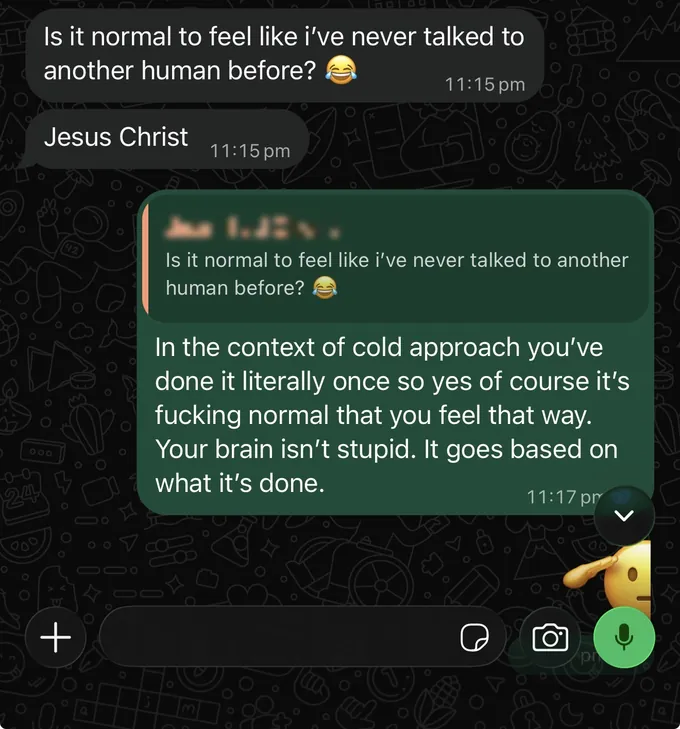 Messages between Marc and a client. Client: Is it normal to feel like i've never talked to another human before? Jesus Christ Marc: [name] Is it normal to feel like i've never talked to another human before? In the context of cold approach you've done it literally once so yes of course it's fucking normal that you feel that way. Your brain isn't stupid. It goes based on what it's done.