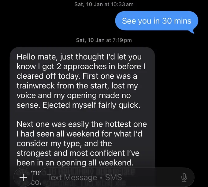 Messages between Marc and a client. Marc: See you in 30 mins Client: Hello mate, just thought I'd let you know I got 2 approaches in before I cleared off today. First one was a trainwreck from the start, lost my voice and my opening made no sense. Ejected myself fairly quick. Next one was easily the hottest one I had seen all weekend for what I'd consider my type, and the strongest and most confident I've been in an opening all weekend. me