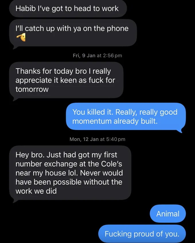 Messages between Marc and a client. Client: Habib I've got to head to work I'll catch up with ya on the phone Thanks for today bro I really appreciate it keen as fuck for tomorrow Marc: You killed it. Really, really good momentum already built. Client: Hey bro. Just had got my first number exchange at the Cole's near my house lol. Never would have been possible without the work we did Marc: Animal Fucking proud of you.