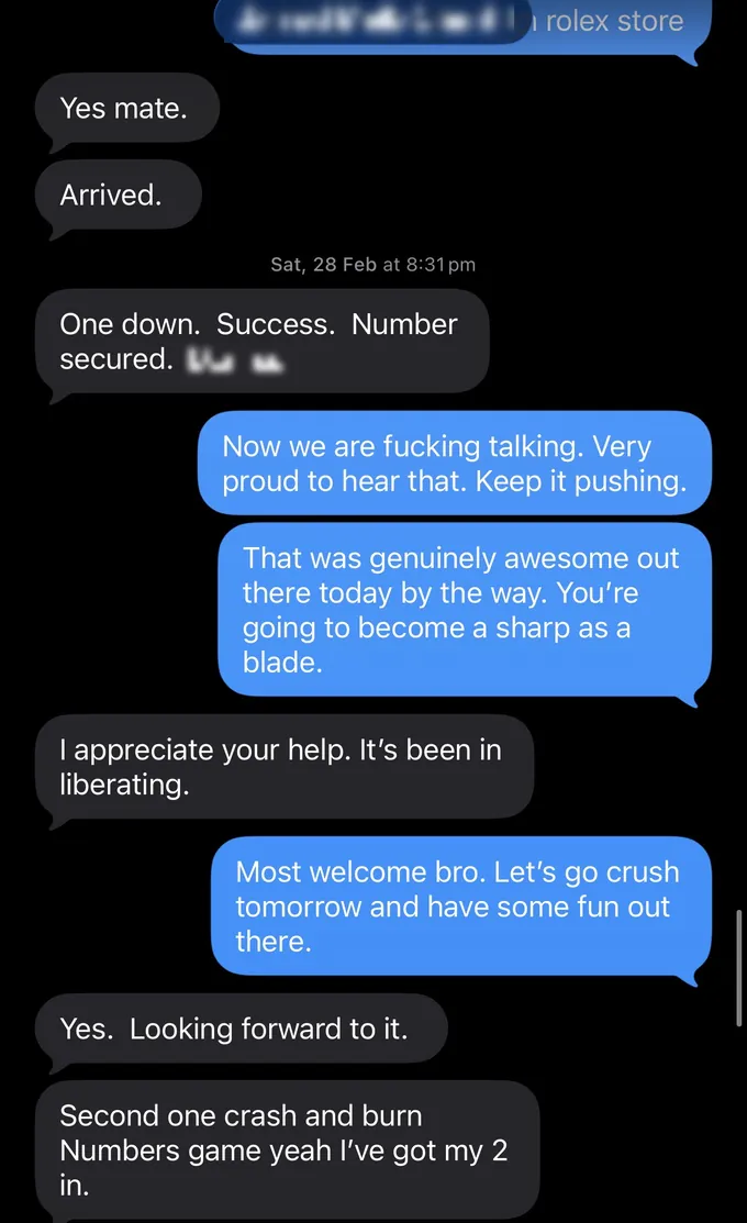 Messages between Marc and a client. Client: Yes mate. Arrived. One down. Success. Number secured. [name]. Marc: Now we are fucking talking. Very proud to hear that. Keep it pushing. That was genuinely awesome out there today by the way. You're going to become a sharp as a blade. Client: I appreciate your help. It's been in liberating. Marc: Most welcome bro. Let's go crush tomorrow and have some fun out there. Client: Yes. Looking forward to it. Second one crash and burn Numbers game yeah I've got my 2 in.