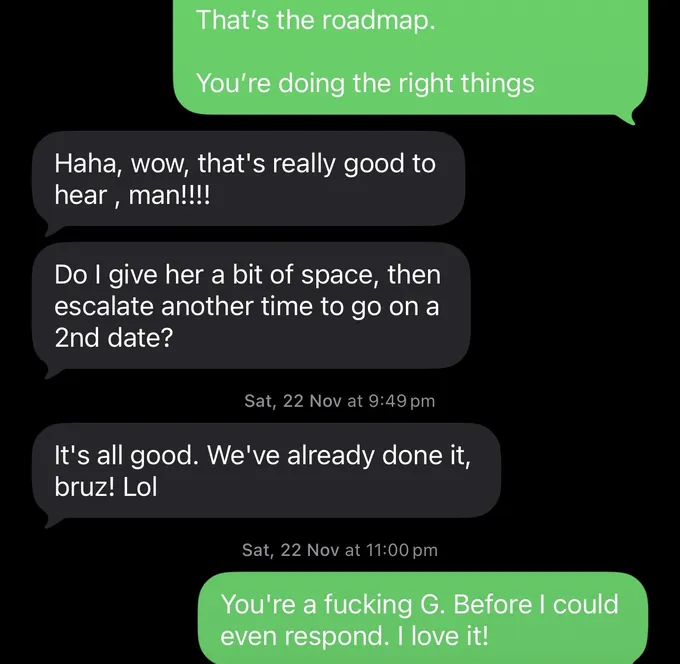 Messages between Marc and a client. Marc: That's the roadmap. You're doing the right things Client: Haha, wow, that's really good to hear , man!!!! Do I give her a bit of space, then escalate another time to go on a 2nd date? It's all good. We've already done it, bruz! Lol Marc: You're a fucking G. Before I could even respond. I love it!