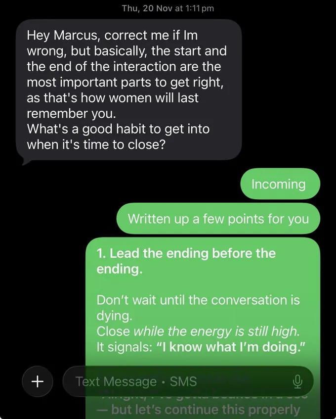 Messages between Marc and a client. Client: Hey Marcus, correct me if Im wrong, but basically, the start and the end of the interaction are the most important parts to get right, as that's how women will last remember you. What's a good habit to get into when it's time to close? Marc: Incoming Written up a few points for you 1. Lead the ending before the ending. Don't wait until the conversation is dying. Close while the energy is still high. It signals: "I know what I'm doing."