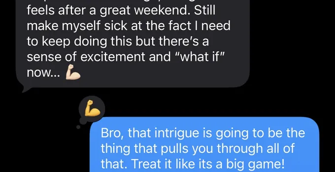 Messages between Marc and a client. Client: feels after a great weekend. Still make myself sick at the fact I need to keep doing this but there's a sense of excitement and "what if" now... Marc: Bro, that intrigue is going to be the thing that pulls you through all of that. Treat it like its a big game!