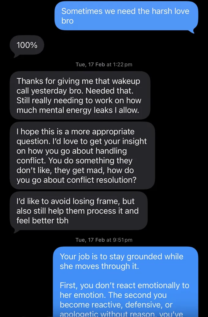 Messages between Marc and a client. Marc: Sometimes we need the harsh love bro Client: 100% Thanks for giving me that wakeup call yesterday bro. Needed that. Still really needing to work on how much mental energy leaks I allow. I hope this is a more appropriate question. I'd love to get your insight on how you go about handling conflict. You do something they don't like, they get mad, how do you go about conflict resolution? I'd like to avoid losing frame, but also still help them process it and feel better tbh Marc: Your job is to stay grounded while she moves through it. First, you don't react emotionally to her emotion. The second you become reactive, defensive, or anolodetic without reason. vou've
