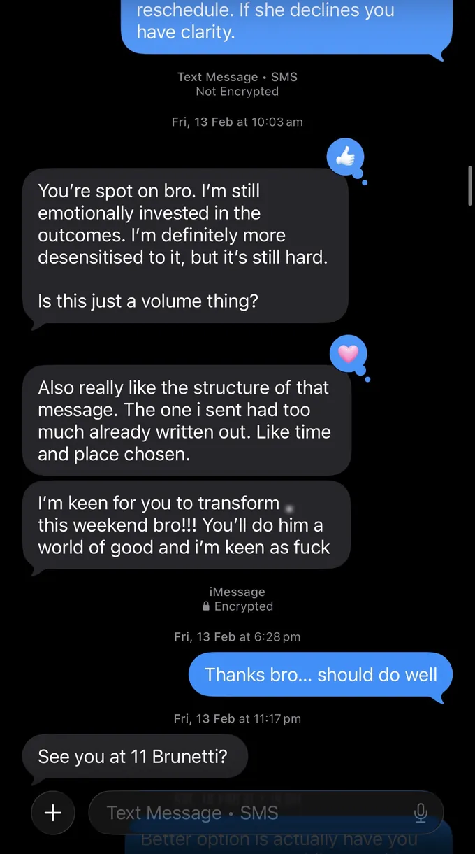 Messages between Marc and a client. Marc: reschedule. If she declines you have clarity. Client: You're spot on bro. I'm still emotionally invested in the outcomes. I'm definitely more desensitised to it, but it's still hard. Is this just a volume thing? Also really like the structure of that message. The one i sent had too much already written out. Like time and place chosen. I'm keen for you to transform [name] this weekend bro!!! You'll do him a world of good and i'm keen as fuck Marc: Thanks bro.. should do well Client: See you at 11 Brunetti?