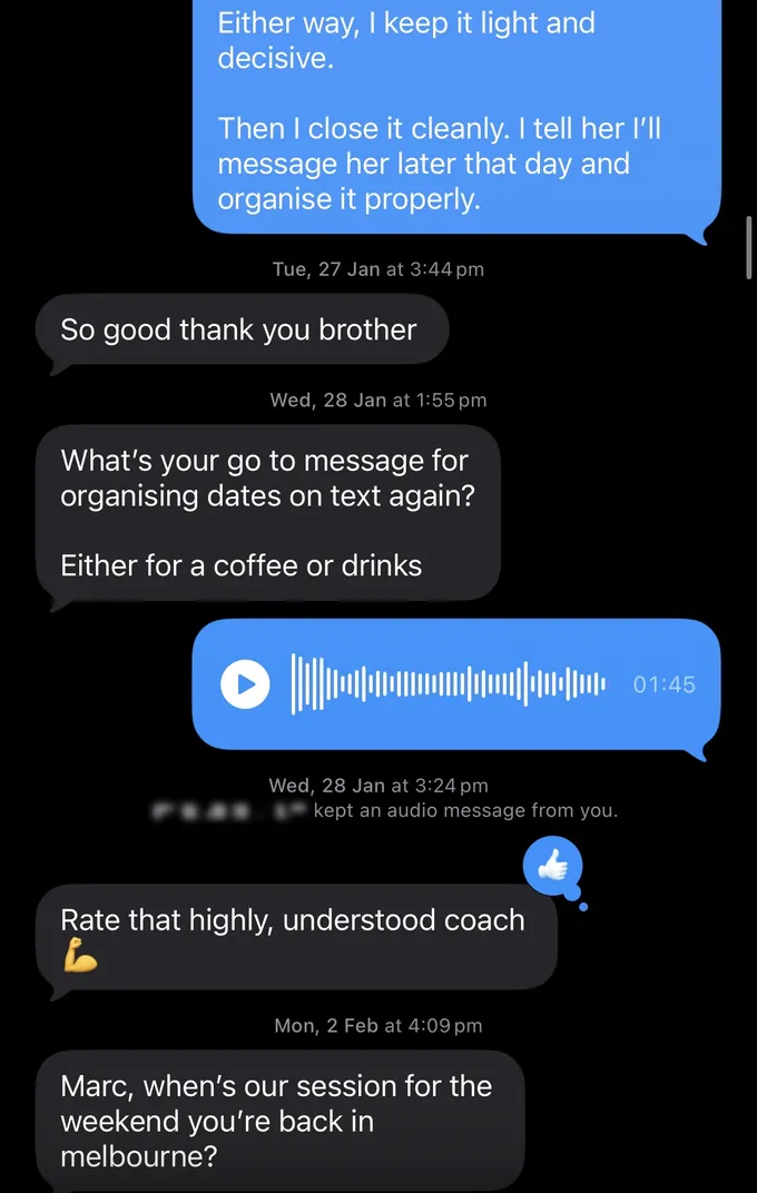 Messages between Marc and a client. Marc: Either way, I keep it light and decisive. Then I close it cleanly. I tell her I'll message her later that day and organise it properly. Client: So good thank you brother What's your go to message for organising dates on text again? Either for a coffee or drinks Rate that highly, understood coach Marc, when's our session for the weekend you're back in melbourne?