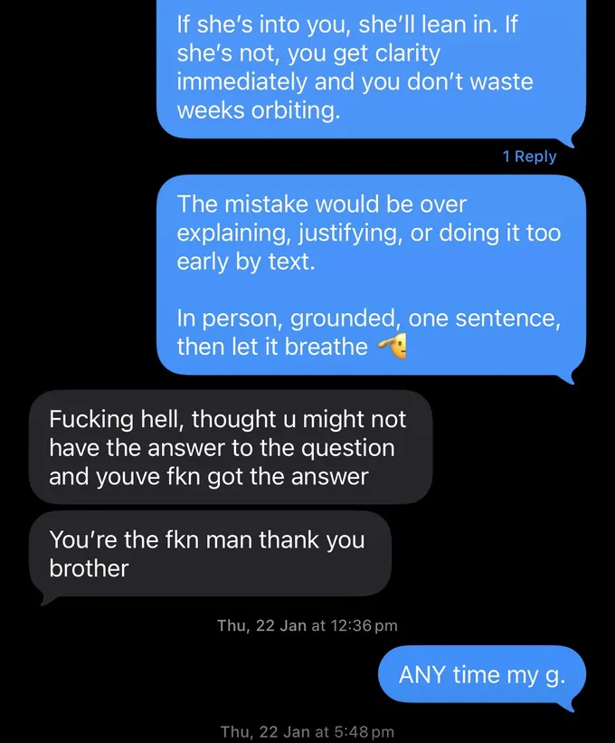 Messages between Marc and a client. Marc: If she's into you, she'll lean in. If she's not, you get clarity immediately and you don't waste weeks orbiting. The mistake would be over explaining, justifying, or doing it too early by text. In person, grounded, one sentence, then let it breathe Client: Fucking hell, thought u might not have the answer to the question and youve fkn got the answer You're the fkn man thank you brother Marc: ANY time my g.