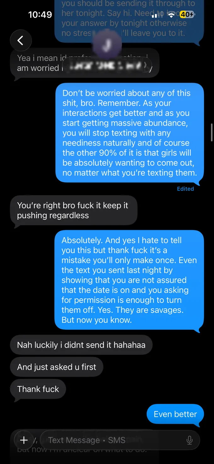Messages between Marc and a client. Marc: you should be sending it through to her tonight. Say hi. Need your answer by tonight otherwise I'll leave you to it, no stress. Client: Yea i mean id... am worried i... Marc: Don't be worried about any of this shit, bro. Remember. As your interactions get better and as you start getting massive abundance, you will stop texting with any neediness naturally and of course the other 90% of it is that girls will be absolutely wanting to come out, no matter what you're texting them. Client: You're right bro fuck it keep it pushing regardless. Marc: Absolutely. And yes I hate to tell you this but thank fuck it's a mistake you'll only make once. Even the text you sent last night by showing that you are not assured that the date is on and you asking for permission is enough to turn them off. Yes. They are savages. But now you know. Client: Nah luckily i didnt send it hahahaa. And just asked u first. Thank fuck. Marc: Even better.