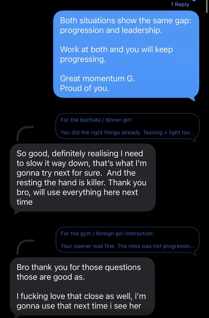 Messages between Marc and a client. Marc: Both situations show the same gap: progression and leadership. Work at both and you will keep progressing. Great momentum G. Proud of you. For the bachata / dinner girl: You did the right things already. Teasing + light tou... Client: So good, definitely realising I need to slow it way down, that's what I'm gonna try next for sure. And the resting the hand is killer. Thank you bro, will use everything here next time Marc: For the gym / foreign girl interaction: Your opener was fine. The miss was not progressin... Client: Bro thank you for those questions those are good as. I fucking love that close as well, i'm gonna use that next time i see her