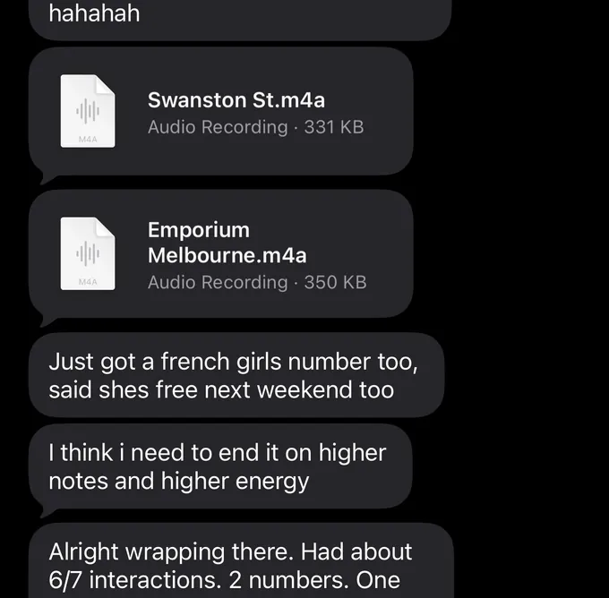 Messages between Marc and a client. Client: hahahah Marc: Swanston St.m4a Emporium Melbourne.m4a Client: Just got a french girls number too, said shes free next weekend too I think i need to end it on higher notes and higher energy Alright wrapping there. Had about 6/7 interactions. 2 numbers. One