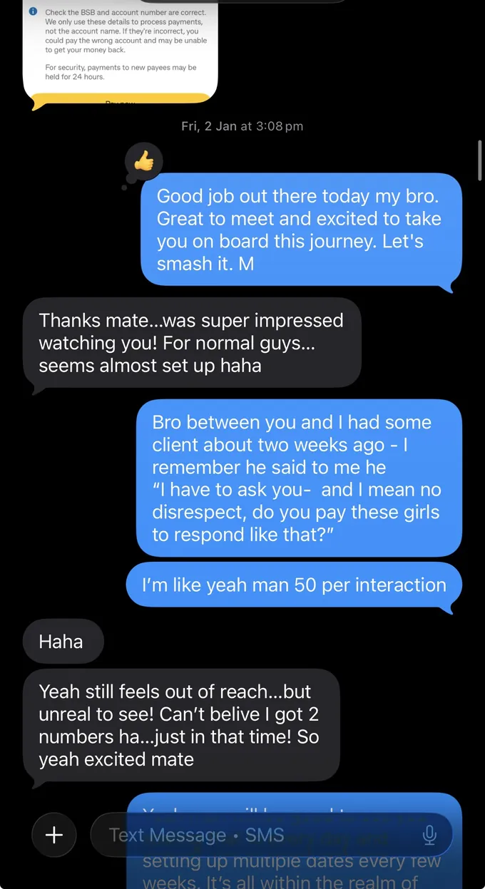 Messages between Marc and a client. Client: [a screenshot of a bank transfer screen] Marc: Good job out there today my bro. Great to meet and excited to take you on board this journey. Let's smash it. M Client: Thanks mate...was super impressed watching you! For normal guys... seems almost set up haha Marc: Bro between you and I had some client about two weeks ago - I remember he said to me he "I have to ask you- and I mean no disrespect, do you pay these girls to respond like that?" I'm like yeah man 50 per interaction Client: Haha Yeah still feels out of reach...but unreal to see! Can't belive I got 2 numbers ha...just in that time! So yeah excited mate