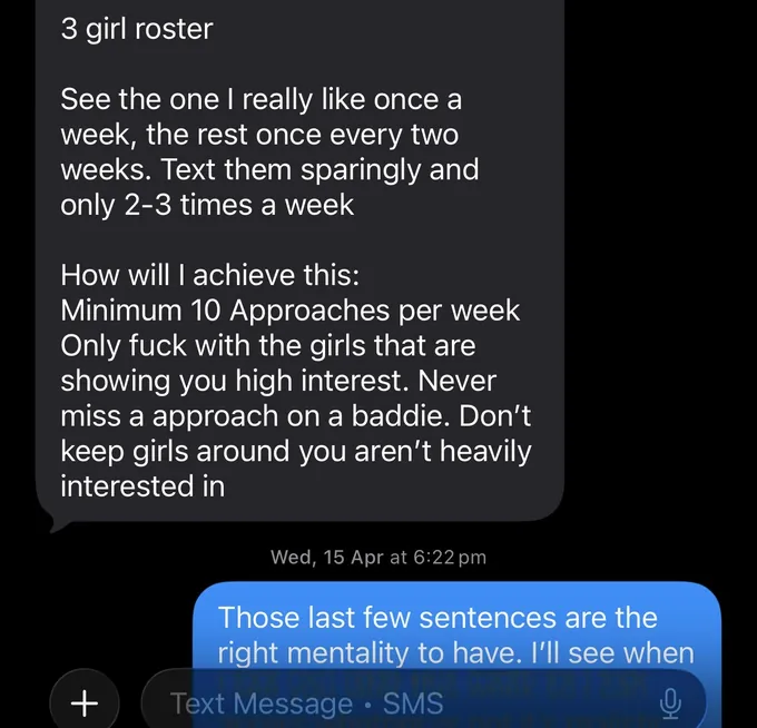 Messages between Marc and a client. Client: 3 girl roster See the one I really like once a week, the rest once every two weeks. Text them sparingly and only 2-3 times a week How will I achieve this: Minimum 10 Approaches per week Only fuck with the girls that are showing you high interest. Never miss a approach on a baddie. Don't keep girls around you aren't heavily interested in Marc: Those last few sentences are the right mentality to have. I'll see when