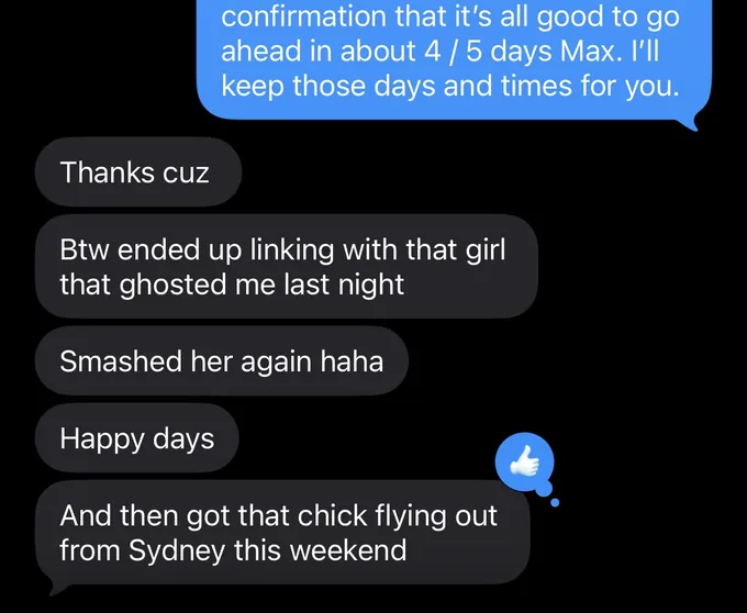 Messages between Marc and a client. Marc: confirmation that it's all good to go ahead in about 4 / 5 days Max. I'll keep those days and times for you. Client: Thanks cuz Btw ended up linking with that girl that ghosted me last night Smashed her again haha Happy days And then got that chick flying out from Sydney this weekend