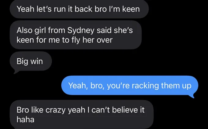 Messages between Marc and a client. Client: Yeah let's run it back bro I'm keen Also girl from Sydney said she's keen for me to fly her over Big win Marc: Yeah, bro, you're racking them up Client: Bro like crazy yeah I can't believe it haha