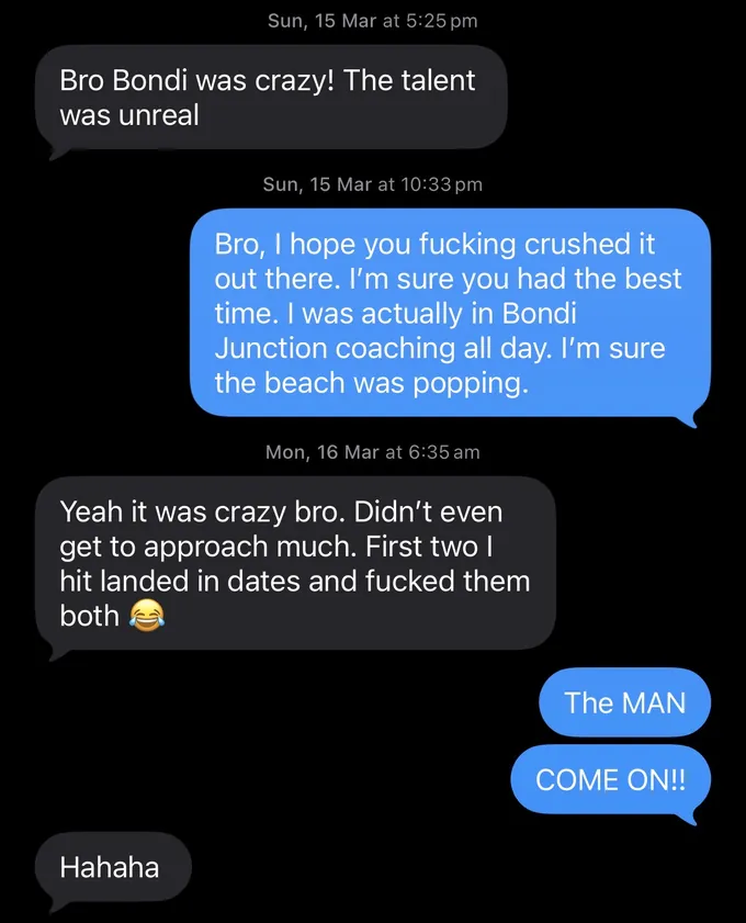 Messages between Marc and a client. Client: Bro Bondi was crazy! The talent was unreal Marc: Bro, I hope you fucking crushed it out there. I'm sure you had the best time. I was actually in Bondi Junction coaching all day. I'm sure the beach was popping. Client: Yeah it was crazy bro. Didn't even get to approach much. First two I hit landed in dates and fucked them both Marc: The MAN COME ON!! Client: Hahaha