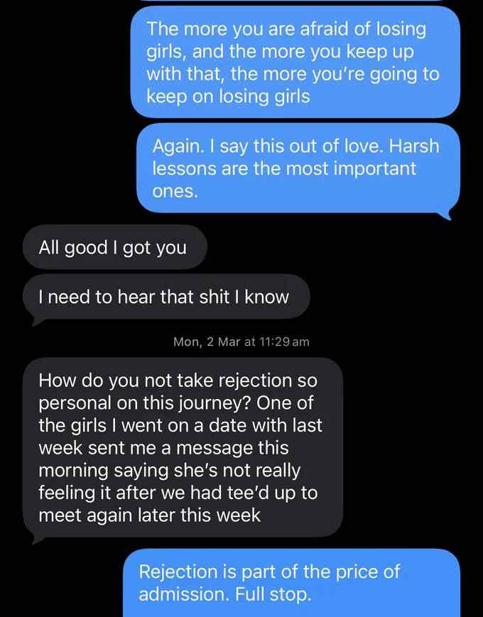 Messages between Marc and a client. Marc: The more you are afraid of losing girls, and the more you keep up with that, the more you're going to keep on losing girls Again. I say this out of love. Harsh lessons are the most important ones. Client: All good I got you I need to hear that shit I know How do you not take rejection so personal on this journey? One of the girls I went on a date with last week sent me a message this morning saying she's not really feeling it after we had tee'd up to meet again later this week Marc: Rejection is part of the price of admission. Full stop.