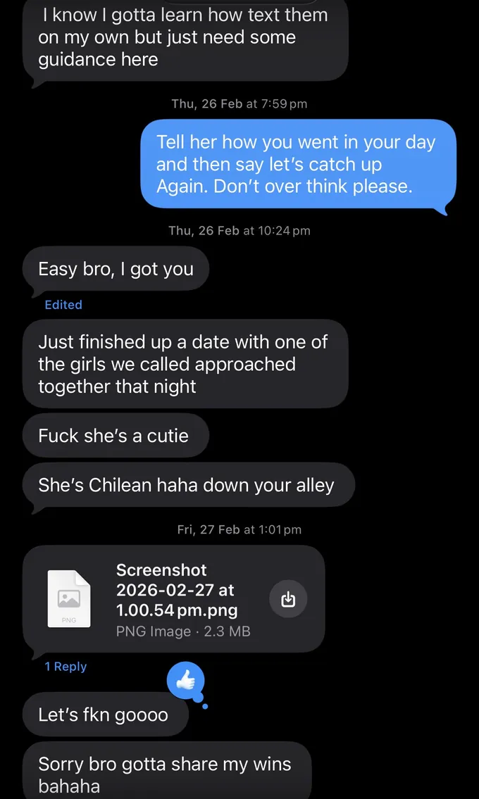 Messages between Marc and a client. Client: I know I gotta learn how text them on my own but just need some guidance here Marc: Tell her how you went in your day and then say let's catch up Again. Don't over think please. Client: Easy bro, I got you Just finished up a date with one of the girls we called approached together that night Fuck she's a cutie She's Chilean haha down your alley Let's fkn goooo Sorry bro gotta share my wins bahaha