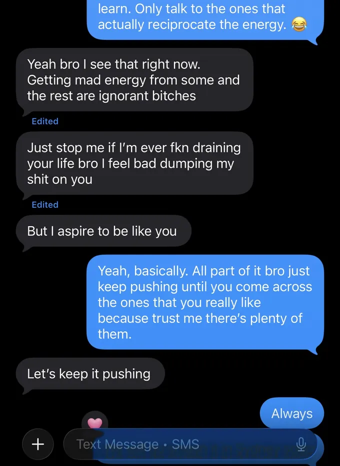 Messages between Marc and a client. Marc: learn. Only talk to the ones that actually reciprocate the energy. Client: Yeah bro I see that right now. Getting mad energy from some and the rest are ignorant bitches Just stop me if I'm ever fkn draining your life bro I feel bad dumping my shit on you But I aspire to be like you Marc: Yeah, basically. All part of it bro just keep pushing until you come across the ones that you really like because trust me there's plenty of them. Client: Let's keep it pushing Marc: Always