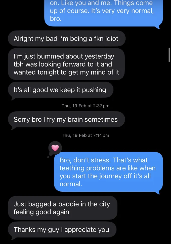 Messages between Marc and a client. Marc: on. Like you and me. Things come up of course. It's very very normal, bro. Client: Alright my bad I'm being a fkn idiot I'm just bummed about yesterday tbh was looking forward to it and wanted tonight to get my mind of it It's all good we keep it pushing Sorry bro I fry my brain sometimes Marc: Bro, don't stress. That's what teething problems are like when you start the journey off it's all normal. Client: Just bagged a baddie in the city feeling good again Thanks my guy I appreciate you