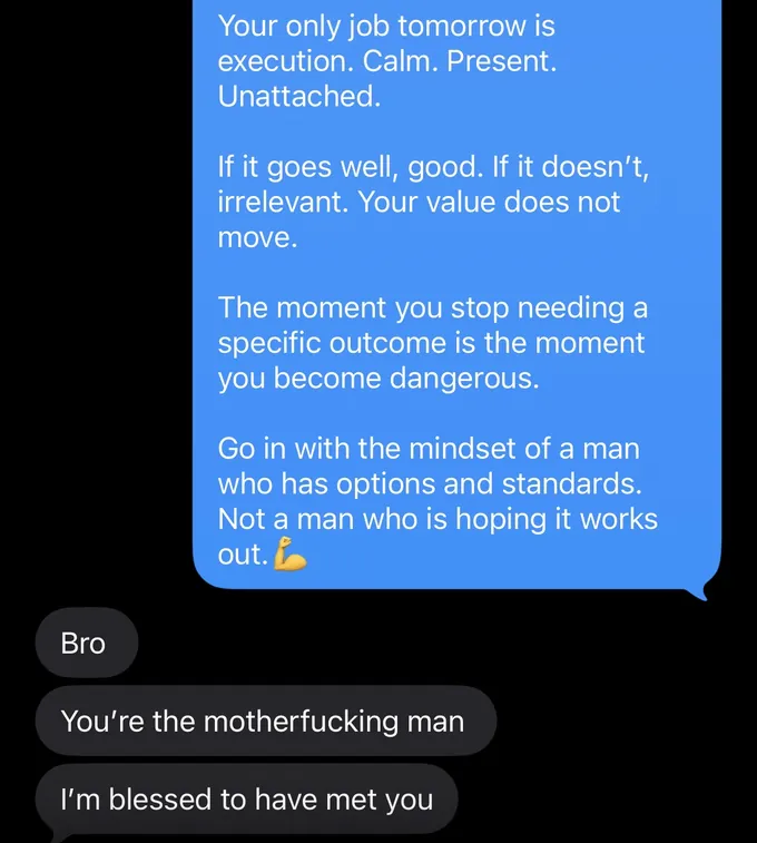 Messages between Marc and a client. Marc: Your only job tomorrow is execution. Calm. Present. Unattached. If it goes well, good. If it doesn't, irrelevant. Your value does not move. The moment you stop needing a specific outcome is the moment you become dangerous. Go in with the mindset of a man who has options and standards. Not a man who is hoping it works out. Client: Bro You're the motherfucking man I'm blessed to have met you