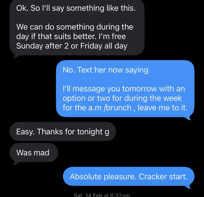 Messages between Marc and a client. Client: Ok. So I'll say something like this. We can do something during the day if that suits better. I'm free Sunday after 2 or Friday all day Marc: No. Text her now saying I'll message you tomorrow with an option or two for during the week for the a.m /brunch, leave me to it. Client: Easy. Thanks for tonight g Was mad Marc: Absolute pleasure. Cracker start.