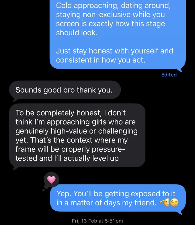 Messages between Marc and a client. Marc: Cold approaching, dating around, staying non-exclusive while you screen is exactly how this stage should look. Just stay honest with yourself and consistent in how you act. Client: Sounds good bro thank you. To be completely honest, I don't think I'm approaching girls who are genuinely high-value or challenging yet. That's the context where my frame will be properly pressure- tested and I'll actually level up Marc: Yep. You'll be getting exposed to it in a matter of days my friend. ?C