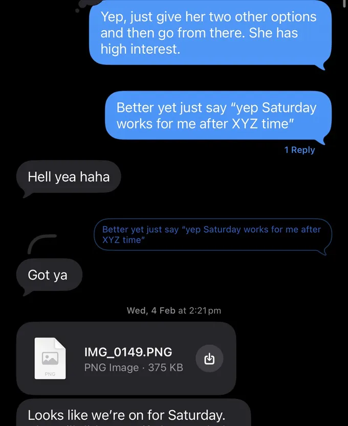 Messages between Marc and a client. Marc: Yep, just give her two other options and then go from there. She has high interest. Better yet just say "yep Saturday works for me after XYZ time" Client: Hell yea haha Marc: Better yet just say "yep Saturday works for me after XYZ time" Client: Got ya Looks like we're on for Saturday.