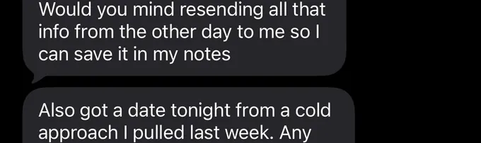 Messages between Marc and a client. Client: Would you mind resending all that info from the other day to me so I can save it in my notes Also got a date tonight from a cold approach I pulled last week. Any
