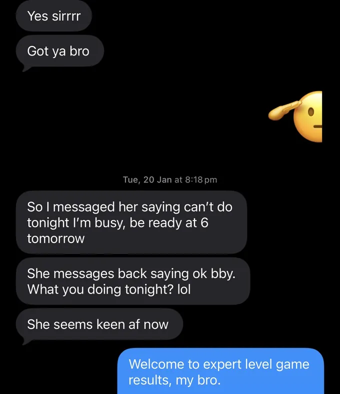 Messages between Marc and a client. Client: Yes sirrrr Got ya bro So I messaged her saying can't do tonight I'm busy, be ready at 6 tomorrow She messages back saying ok bby. What you doing tonight? lol She seems keen af now Marc: Welcome to expert level game results, my bro.